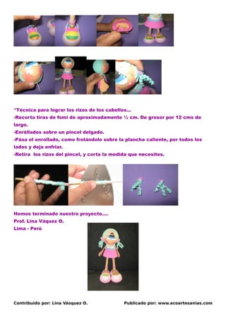 *Técnica para lograr los rizos de los cabellos…
-Recorta tiras de fomi de aproximadamente ½ cm. De grosor por 12 cms de
largo.
-Enróllados sobre un pincel delgado.
-Pása el enrollado, como frotándolo sobre la plancha caliente, por todos los
lados y deja enfriar.
-Retira los rizos del pincel, y corta la medida que necesites.




Hemos terminado nuestro proyecto….
Prof. Lina Váquez O.
Lima - Perú




Contribuido por: Lina Vásquez O.             Publicado por: www.ecoartesanias.com
 