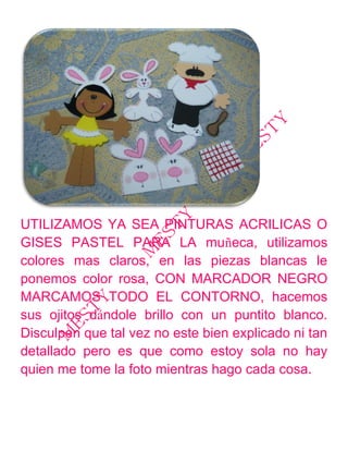 UTILIZAMOS YA SEA PINTURAS ACRILICAS O
GISES PASTEL PARA LA muñeca, utilizamos
colores mas claros, en las piezas blancas le
ponemos color rosa, CON MARCADOR NEGRO
MARCAMOS TODO EL CONTORNO, hacemos
sus ojitos dándole brillo con un puntito blanco.
Disculpen que tal vez no este bien explicado ni tan
detallado pero es que como estoy sola no hay
quien me tome la foto mientras hago cada cosa.
 