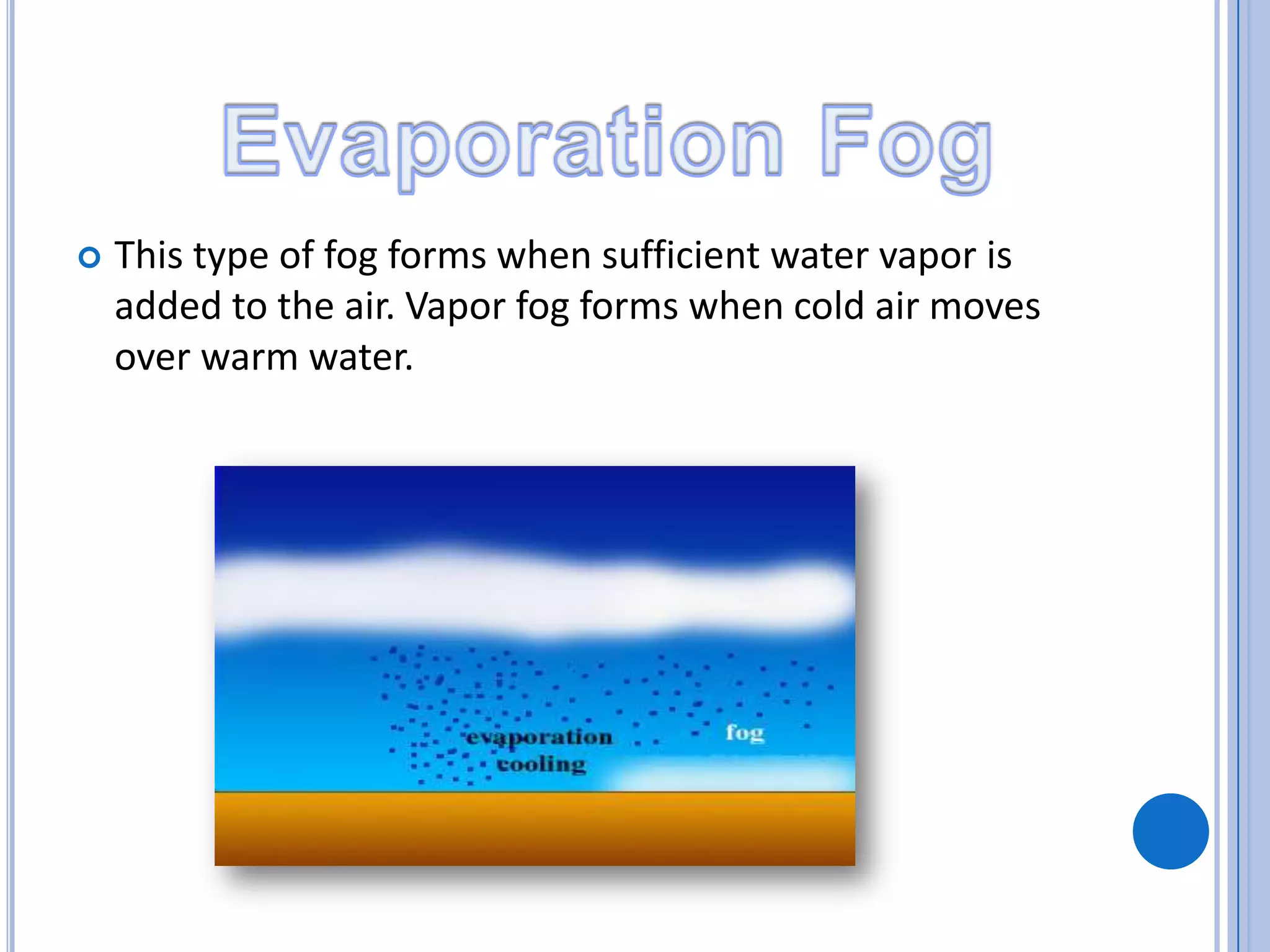  This type of fog forms when sufficient water vapor is
added to the air. Vapor fog forms when cold air moves
over warm water.
 