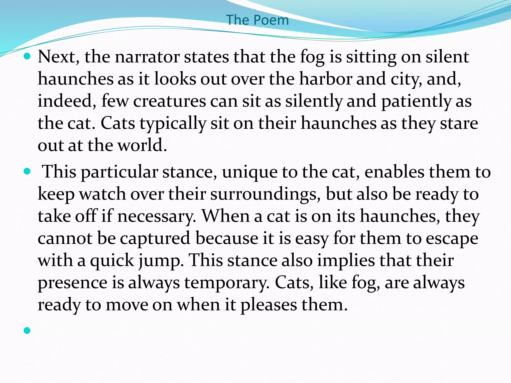 The Poem
 Next, the narrator states that the fog is sitting on silent
haunches as it looks out over the harbor and city, and,
indeed, few creatures can sit as silently and patiently as
the cat. Cats typically sit on their haunches as they stare
out at the world.
 This particular stance, unique to the cat, enables them to
keep watch over their surroundings, but also be ready to
take off if necessary. When a cat is on its haunches, they
cannot be captured because it is easy for them to escape
with a quick jump. This stance also implies that their
presence is always temporary. Cats, like fog, are always
ready to move on when it pleases them.

 