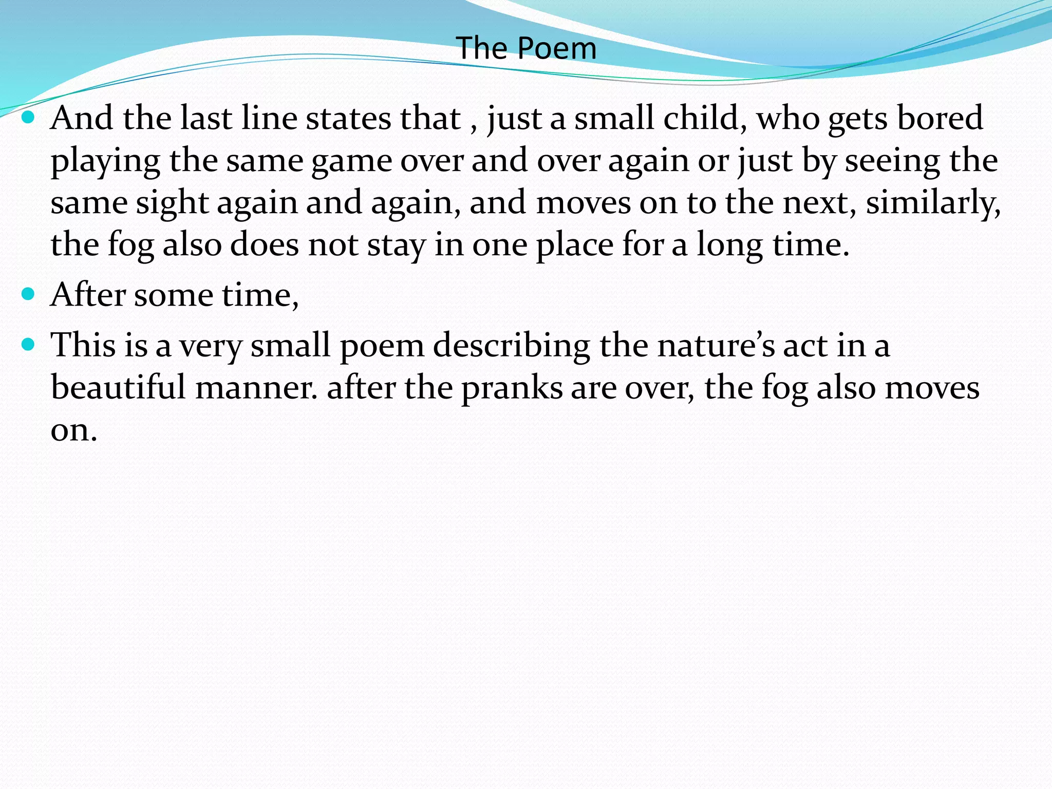 The Poem
 And the last line states that , just a small child, who gets bored
playing the same game over and over again or just by seeing the
same sight again and again, and moves on to the next, similarly,
the fog also does not stay in one place for a long time.
 After some time,
 This is a very small poem describing the nature’s act in a
beautiful manner. after the pranks are over, the fog also moves
on.
 