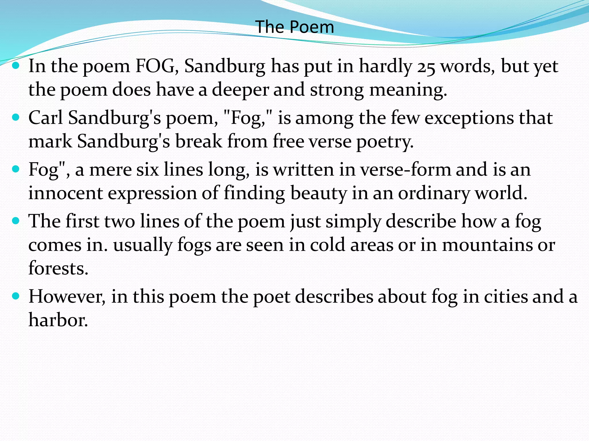 The Poem
 In the poem FOG, Sandburg has put in hardly 25 words, but yet
the poem does have a deeper and strong meaning.
 Carl Sandburg's poem, "Fog," is among the few exceptions that
mark Sandburg's break from free verse poetry.
 Fog", a mere six lines long, is written in verse-form and is an
innocent expression of finding beauty in an ordinary world.
 The first two lines of the poem just simply describe how a fog
comes in. usually fogs are seen in cold areas or in mountains or
forests.
 However, in this poem the poet describes about fog in cities and a
harbor.
 
