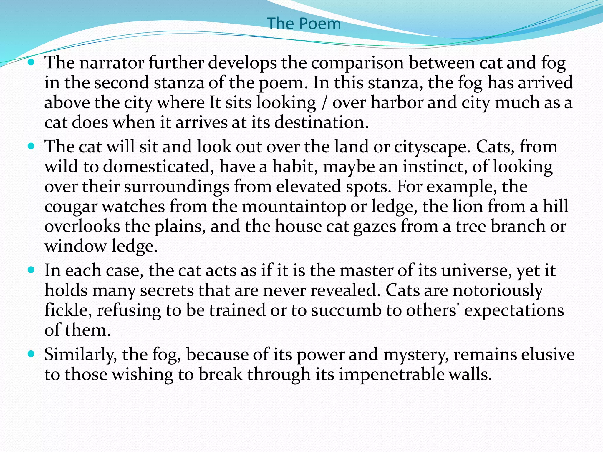 The Poem
 The narrator further develops the comparison between cat and fog
in the second stanza of the poem. In this stanza, the fog has arrived
above the city where It sits looking / over harbor and city much as a
cat does when it arrives at its destination.
 The cat will sit and look out over the land or cityscape. Cats, from
wild to domesticated, have a habit, maybe an instinct, of looking
over their surroundings from elevated spots. For example, the
cougar watches from the mountaintop or ledge, the lion from a hill
overlooks the plains, and the house cat gazes from a tree branch or
window ledge.
 In each case, the cat acts as if it is the master of its universe, yet it
holds many secrets that are never revealed. Cats are notoriously
fickle, refusing to be trained or to succumb to others' expectations
of them.
 Similarly, the fog, because of its power and mystery, remains elusive
to those wishing to break through its impenetrable walls.
 
