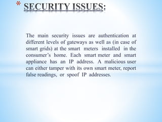 The main security issues are authentication at
different levels of gateways as well as (in case of
smart grids) at the smart meters installed in the
consumer’s home. Each smart meter and smart
appliance has an IP address. A malicious user
can either tamper with its own smart meter, report
false readings, or spoof IP addresses.
*
 