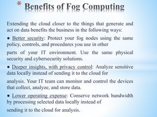 Extending the cloud closer to the things that generate and
act on data benefits the business in the following ways:
● Better security: Protect your fog nodes using the same
policy, controls, and procedures you use in other
parts of your IT environment. Use the same physical
security and cybersecurity solutions.
● Deeper insights, with privacy control: Analyze sensitive
data locally instead of sending it to the cloud for
analysis. Your IT team can monitor and control the devices
that collect, analyze, and store data.
● Lower operating expense: Conserve network bandwidth
by processing selected data locally instead of
sending it to the cloud for analysis.
*
 