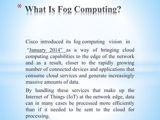 Cisco introduced its fog computing vision in
“January 2014” as a way of bringing cloud
computing capabilities to the edge of the network
and as a result, closer to the rapidly growing
number of connected devices and applications that
consume cloud services and generate increasingly
massive amounts of data.
By handling these services that make up the
Internet of Things (IoT) at the network edge, data
can in many cases be processed more efficiently
than if it needed to be sent to the cloud for
processing.
*
 