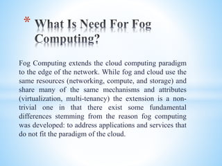 Fog Computing extends the cloud computing paradigm
to the edge of the network. While fog and cloud use the
same resources (networking, compute, and storage) and
share many of the same mechanisms and attributes
(virtualization, multi-tenancy) the extension is a non-
trivial one in that there exist some fundamental
differences stemming from the reason fog computing
was developed: to address applications and services that
do not fit the paradigm of the cloud.
*
 