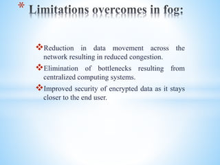 Reduction in data movement across the
network resulting in reduced congestion.
Elimination of bottlenecks resulting from
centralized computing systems.
Improved security of encrypted data as it stays
closer to the end user.
*
 