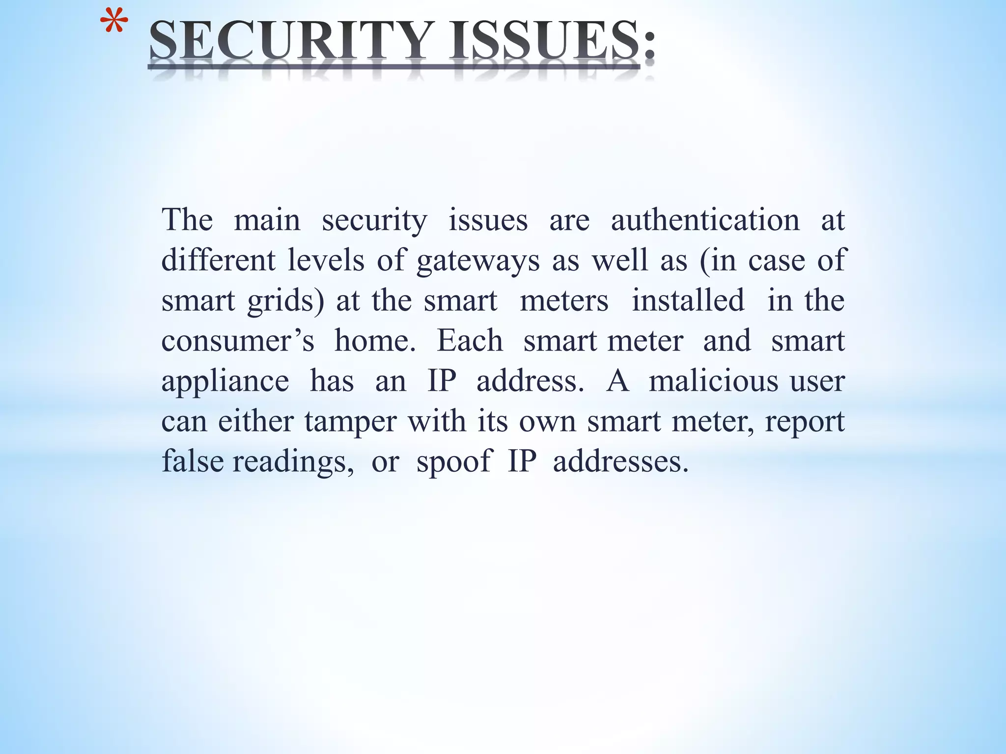 The main security issues are authentication at
different levels of gateways as well as (in case of
smart grids) at the smart meters installed in the
consumer’s home. Each smart meter and smart
appliance has an IP address. A malicious user
can either tamper with its own smart meter, report
false readings, or spoof IP addresses.
*
 
