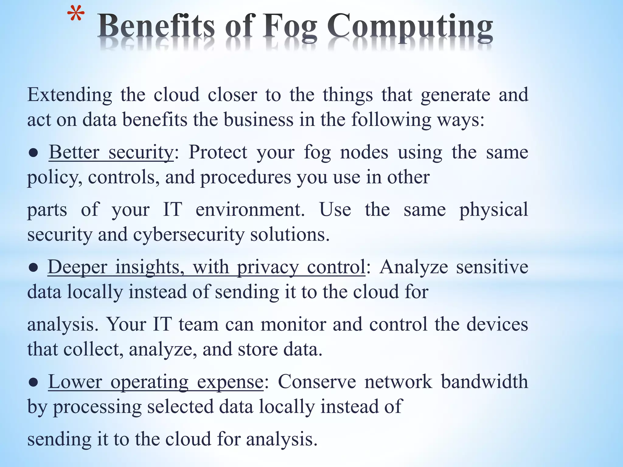 Extending the cloud closer to the things that generate and
act on data benefits the business in the following ways:
● Better security: Protect your fog nodes using the same
policy, controls, and procedures you use in other
parts of your IT environment. Use the same physical
security and cybersecurity solutions.
● Deeper insights, with privacy control: Analyze sensitive
data locally instead of sending it to the cloud for
analysis. Your IT team can monitor and control the devices
that collect, analyze, and store data.
● Lower operating expense: Conserve network bandwidth
by processing selected data locally instead of
sending it to the cloud for analysis.
*
 