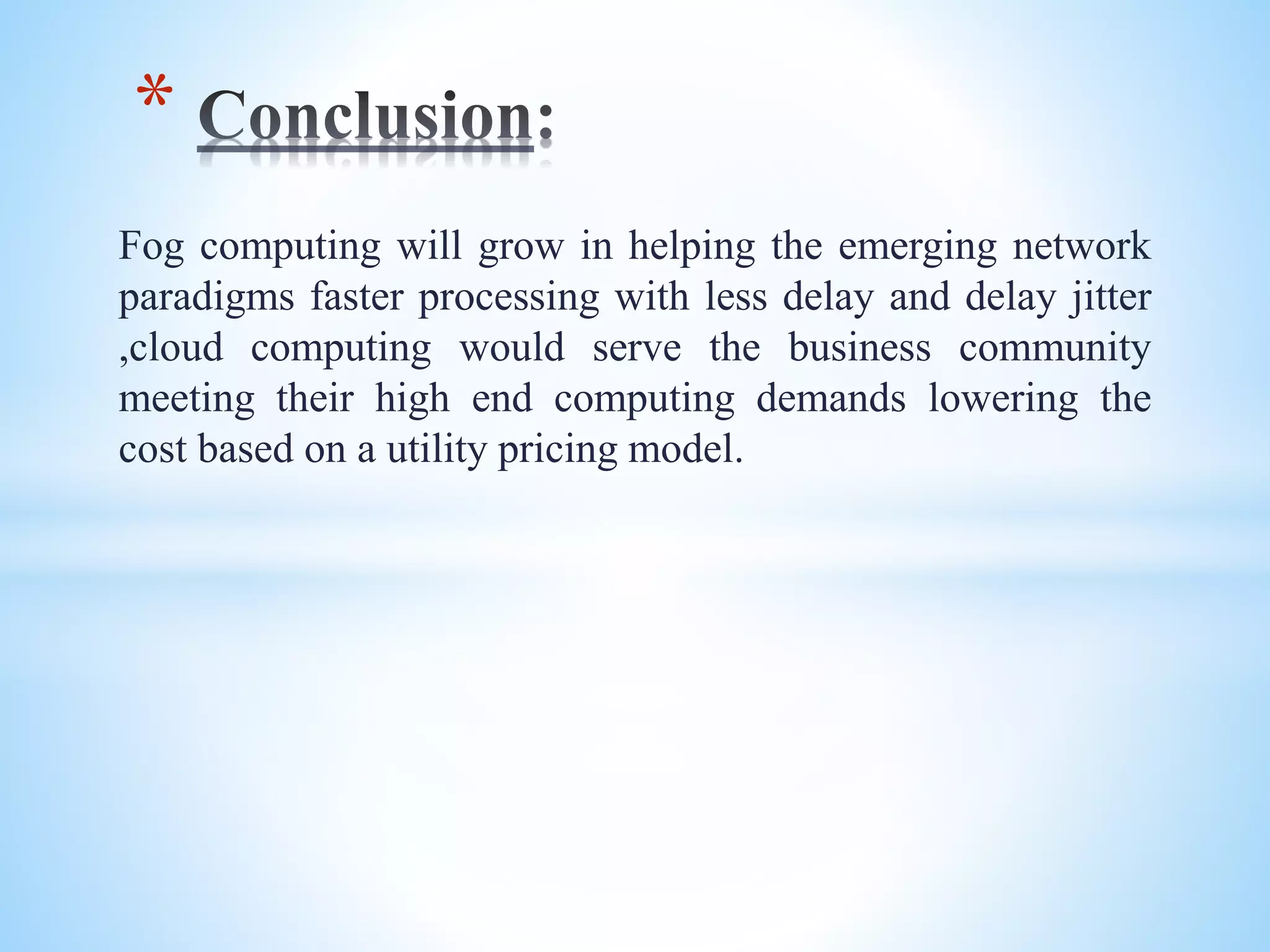 Fog computing will grow in helping the emerging network
paradigms faster processing with less delay and delay jitter
,cloud computing would serve the business community
meeting their high end computing demands lowering the
cost based on a utility pricing model.
*
 