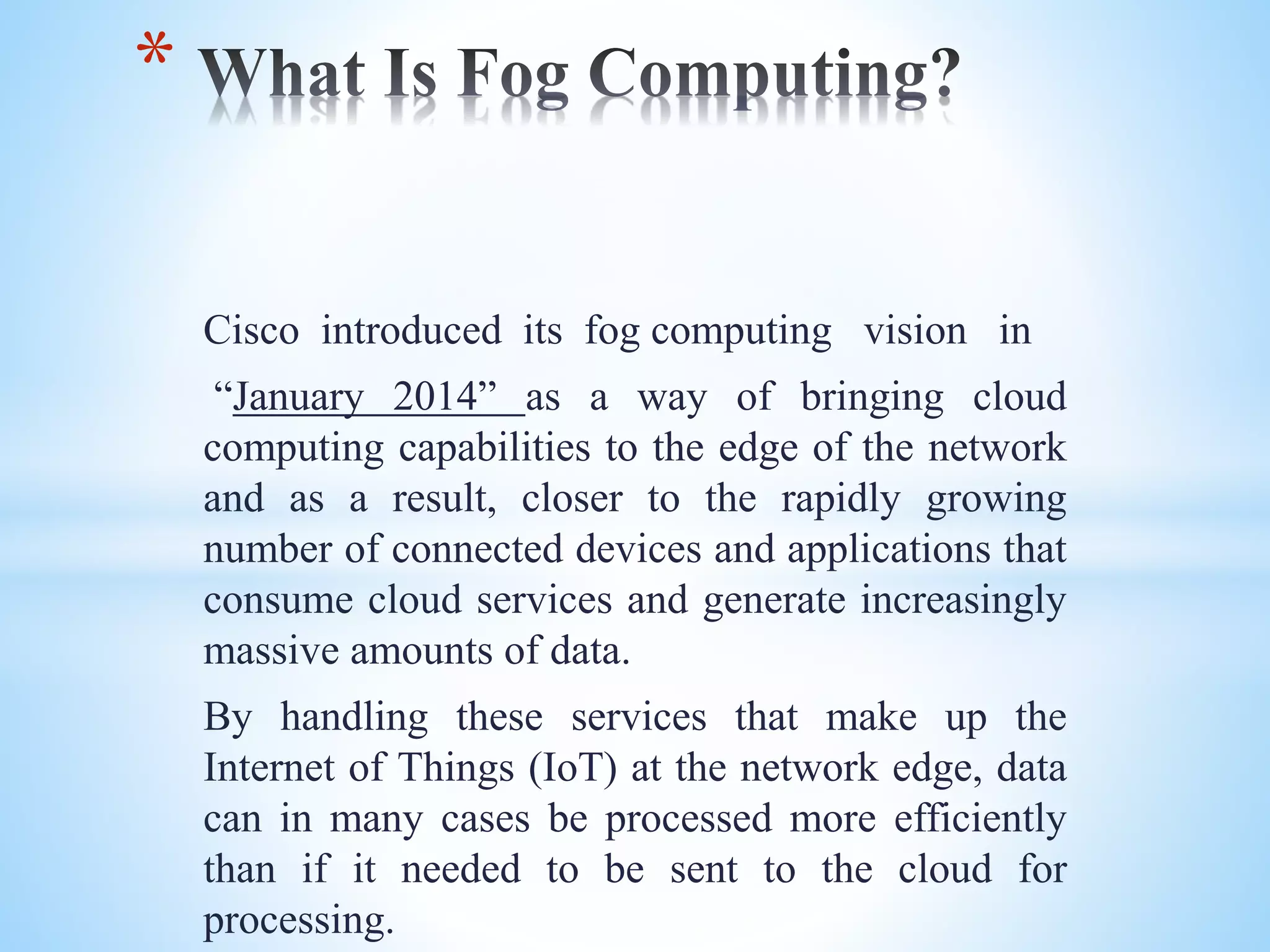 Cisco introduced its fog computing vision in
“January 2014” as a way of bringing cloud
computing capabilities to the edge of the network
and as a result, closer to the rapidly growing
number of connected devices and applications that
consume cloud services and generate increasingly
massive amounts of data.
By handling these services that make up the
Internet of Things (IoT) at the network edge, data
can in many cases be processed more efficiently
than if it needed to be sent to the cloud for
processing.
*
 