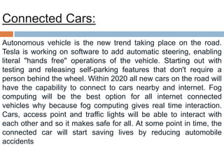 Connected Cars:
Autonomous vehicle is the new trend taking place on the road.
Tesla is working on software to add automatic steering, enabling
literal "hands free" operations of the vehicle. Starting out with
testing and releasing self-parking features that don't require a
person behind the wheel. Within 2020 all new cars on the road will
have the capability to connect to cars nearby and internet. Fog
computing will be the best option for all internet connected
vehicles why because fog computing gives real time interaction.
Cars, access point and traffic lights will be able to interact with
each other and so it makes safe for all. At some point in time, the
connected car will start saving lives by reducing automobile
accidents
 