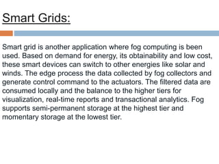 Smart Grids:
Smart grid is another application where fog computing is been
used. Based on demand for energy, its obtainability and low cost,
these smart devices can switch to other energies like solar and
winds. The edge process the data collected by fog collectors and
generate control command to the actuators. The filtered data are
consumed locally and the balance to the higher tiers for
visualization, real-time reports and transactional analytics. Fog
supports semi-permanent storage at the highest tier and
momentary storage at the lowest tier.
 