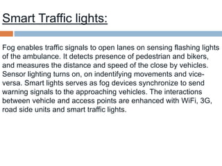 Smart Traffic lights:
Fog enables traffic signals to open lanes on sensing flashing lights
of the ambulance. It detects presence of pedestrian and bikers,
and measures the distance and speed of the close by vehicles.
Sensor lighting turns on, on indentifying movements and vice-
versa. Smart lights serves as fog devices synchronize to send
warning signals to the approaching vehicles. The interactions
between vehicle and access points are enhanced with WiFi, 3G,
road side units and smart traffic lights.
 