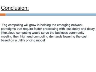 Fog computing will grow in helping the emerging network
paradigms that require faster processing with less delay and delay
jitter,cloud computing would serve the business community
meeting their high end computing demands lowering the cost
based on a utility pricing model
Conclusion:
 