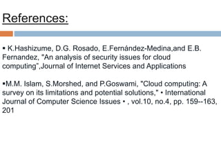  K.Hashizume, D.G. Rosado, E.Fernández-Medina,and E.B.
Fernandez, "An analysis of security issues for cloud
computing”,Journal of Internet Services and Applications
M.M. Islam, S.Morshed, and P.Goswami, "Cloud computing: A
survey on its limitations and potential solutions," • International
Journal of Computer Science Issues • , vol.10, no.4, pp. 159--163,
201
References:
 