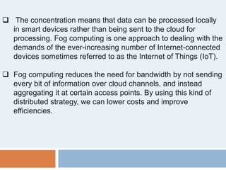  The concentration means that data can be processed locally
in smart devices rather than being sent to the cloud for
processing. Fog computing is one approach to dealing with the
demands of the ever-increasing number of Internet-connected
devices sometimes referred to as the Internet of Things (IoT).
 Fog computing reduces the need for bandwidth by not sending
every bit of information over cloud channels, and instead
aggregating it at certain access points. By using this kind of
distributed strategy, we can lower costs and improve
efficiencies.
 