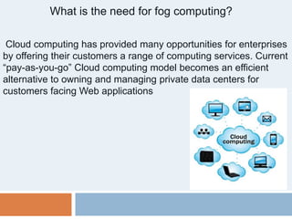 What is the need for fog computing?
Cloud computing has provided many opportunities for enterprises
by offering their customers a range of computing services. Current
“pay-as-you-go” Cloud computing model becomes an efficient
alternative to owning and managing private data centers for
customers facing Web applications
 