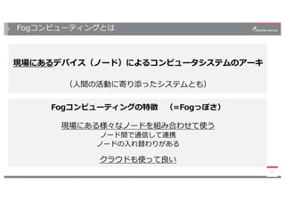 Fogコンピューティングとは
現場にあるデバイス（ノード）によるコンピュータシステムのアーキ
（⼈間の活動に寄り添ったシステムとも）
13
Fogコンピューティングの特徴 （=Fogっぽさ）
現場にある様々なノードを組み合わせて使う
ノード間で通信して連携
ノードの⼊れ替わりがある
クラウドも使って良い
 