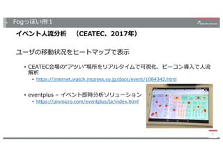 Fogっぽい例１
イベント⼈流分析 （CEATEC、2017年）
ユーザの移動状況をヒートマップで表⽰
• CEATEC会場の“アツい”場所をリアルタイムで可視化、ビーコン導⼊で⼈流
解析
• https://internet.watch.impress.co.jp/docs/event/1084342.html
• eventplus – イベント即時分析ソリューション
• https://pinmicro.com/eventplus/ja/index.html
16
 