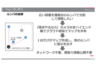 Fogっぽい例３
ルンバの協調
20
広い部屋を複数台のルンバで分担
して掃除したい
（現状やるなら）カメラ付きハイエンド
機でクラウド経由でマップを共有
１台だけがマップ作成し、他のルンバ
に指⽰を出す
マッピング結果
を伝達
１台だけがマッピング実施
ネットワーク不要、間取り情報公開不要
 