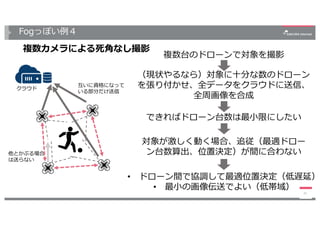 Fogっぽい例４
複数カメラによる死⾓なし撮影
21
クラウド
互いに資格になって
いる部分だけ送信
他とかぶる場合
は送らない
複数台のドローンで対象を撮影
できればドローン台数は最⼩限にしたい
（現状やるなら）対象に⼗分な数のドローン
を張り付かせ、全データをクラウドに送信、
全周画像を合成
対象が激しく動く場合、追従（最適ドロー
ン台数算出、位置決定）が間に合わない
• ドローン間で協調して最適位置決定（低遅延）
• 最⼩の画像伝送でよい（低帯域）
 