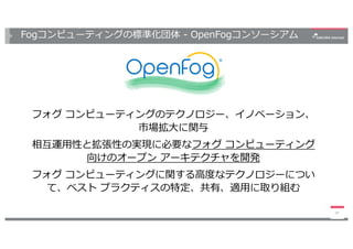 Fogコンピューティングの標準化団体 - OpenFogコンソーシアム
フォグ コンピューティングのテクノロジー、イノベーション、
市場拡⼤に関与
相互運⽤性と拡張性の実現に必要なフォグ コンピューティング
向けのオープン アーキテクチャを開発
フォグ コンピューティングに関する⾼度なテクノロジーについ
て、ベスト プラクティスの特定、共有、適⽤に取り組む
24
 