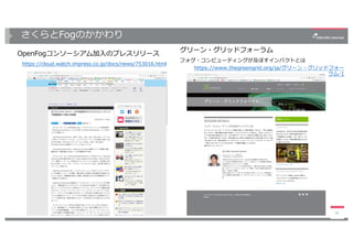 さくらとFogのかかわり
OpenFogコンソーシアム加⼊のプレスリリース
https://cloud.watch.impress.co.jp/docs/news/753016.html
26
グリーン・グリッドフォーラム
フォグ・コンピューティングが及ぼすインパクトとは
https://www.thegreengrid.org/ja/グリーン・グリッドフォー
ラム-1
 