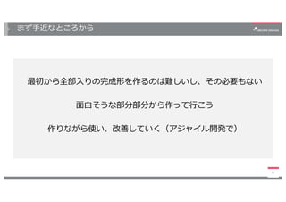 まず⼿近なところから
35
最初から全部⼊りの完成形を作るのは難しいし、その必要もない
⾯⽩そうな部分部分から作って⾏こう
作りながら使い、改善していく（アジャイル開発で）
 