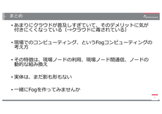 まとめ
• あまりにクラウドが普及しすぎていて、そのデメリットに気が
付きにくくなっている（→クラウドに毒されている）
• 現場でのコンピューティング、というFogコンピューティングの
考え⽅
• その特徴は、現場ノードの利⽤、現場ノード間通信、ノードの
動的な組み換え
• 実体は、まだ影も形もない
• ⼀緒にFogを作ってみませんか
36
 