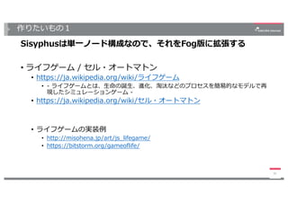 作りたいもの１
39
Sisyphusは単⼀ノード構成なので、それをFog版に拡張する
• ライフゲーム / セル・オートマトン
• https://ja.wikipedia.org/wiki/ライフゲーム
• - ライフゲームとは、⽣命の誕⽣、進化、淘汰などのプロセスを簡易的なモデルで再
現したシミュレーションゲーム -
• https://ja.wikipedia.org/wiki/セル・オートマトン
• ライフゲームの実装例
• http://misohena.jp/art/js_lifegame/
• https://bitstorm.org/gameoflife/
 
