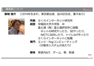 講演者について
菊地 俊介 （1974年⽣まれ、東京都出⾝、品川区在住、妻⼦あり）
4
所属 さくらインターネット研究所
経歴 早稲⽥⼤学⼤学院 卒
富⼠通（株）富⼠通研究所に就職
ネットの研究やったり、SEやったり、
NICTに出向したり、トイレIoT作ったり
さくらインターネットに転職
専⾨ エッジ・Fogコンピューティング
（分散系システムのあたり）
趣味 家庭内IoT、ゲーム、⾞、鉄道
 