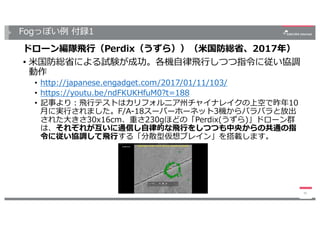 Fogっぽい例 付録1
ドローン編隊⾶⾏（Perdix（うずら））（⽶国防総省、2017年）
• ⽶国防総省による試験が成功。各機⾃律⾶⾏しつつ指令に従い協調
動作
• http://japanese.engadget.com/2017/01/11/103/
• https://youtu.be/ndFKUKHfuM0?t=188
• 記事より：⾶⾏テストはカリフォルニア州チャイナレイクの上空で昨年10
⽉に実⾏されました。F/A-18スーパーホーネット3機からバラバラと放出
された⼤きさ30x16cm、重さ230gほどの「Perdix(うずら)」ドローン群
は、それぞれが互いに通信し⾃律的な⾶⾏をしつつも中央からの共通の指
令に従い協調して⾶⾏する「分散型仮想ブレイン」を搭載します。
45
 