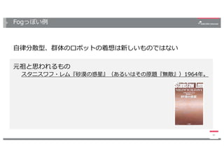Fogっぽい例
48
⾃律分散型、群体のロボットの着想は新しいものではない
元祖と思われるもの
スタニスワフ・レム『砂漠の惑星』（あるいはその原題『無敵』）1964年。
 