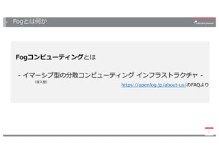 Fogとは何か
6
Fogコンピューティングとは
- イマーシブ型の分散コンピューティング インフラストラクチャ -
https://openfog.jp/about-us/のFAQより
（没⼊型）
 