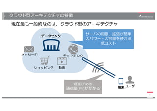 クラウド型アーキテクチャの特徴
現在最も⼀般的なのは、クラウド型のアーキテクチャ
8
ネットまとめ
動画ショッピング
メッセージ
端末 ユーザ
データセンタ
サーバの⽤意、拡張が簡単
⼤パワー・⼤容量を使える
低コスト
遅延がある
通信量(料)がかかる
 
