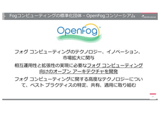Fogコンピューティングの標準化団体 - OpenFogコンソーシアム
フォグ コンピューティングのテクノロジー、イノベーション、
市場拡⼤に関与
相互運⽤性と拡張性の実現に必要なフォグ コンピューティング
向けのオープン アーキテクチャを開発...
