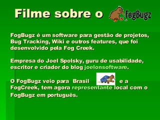 Filme sobre o  FogBugz é um software para gestão de projetos, Bug Tracking, Wiki e outros features, que foi desenvolvido pela Fog Creek.  Empresa do Joel Spolsky, guru de usabilidade, escritor e criador do blog  joelonsoftware . O FogBugz veio para  Brasil  e a FogCreek, tem agora  representante  local com o FogBugz em português. 