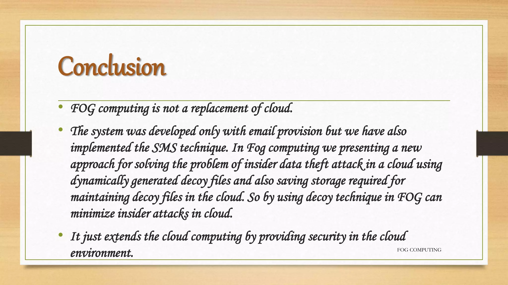 Conclusion
• FOG computing is not a replacement of cloud.
• The system was developed only with email provision but we have also
implemented the SMS technique. In Fog computing we presenting a new
approach for solving the problem of insider data theft attack in a cloud using
dynamically generated decoy files and also saving storage required for
maintaining decoy files in the cloud. So by using decoy technique in FOG can
minimize insider attacks in cloud.
• It just extends the cloud computing by providing security in the cloud
environment. FOG COMPUTING
 