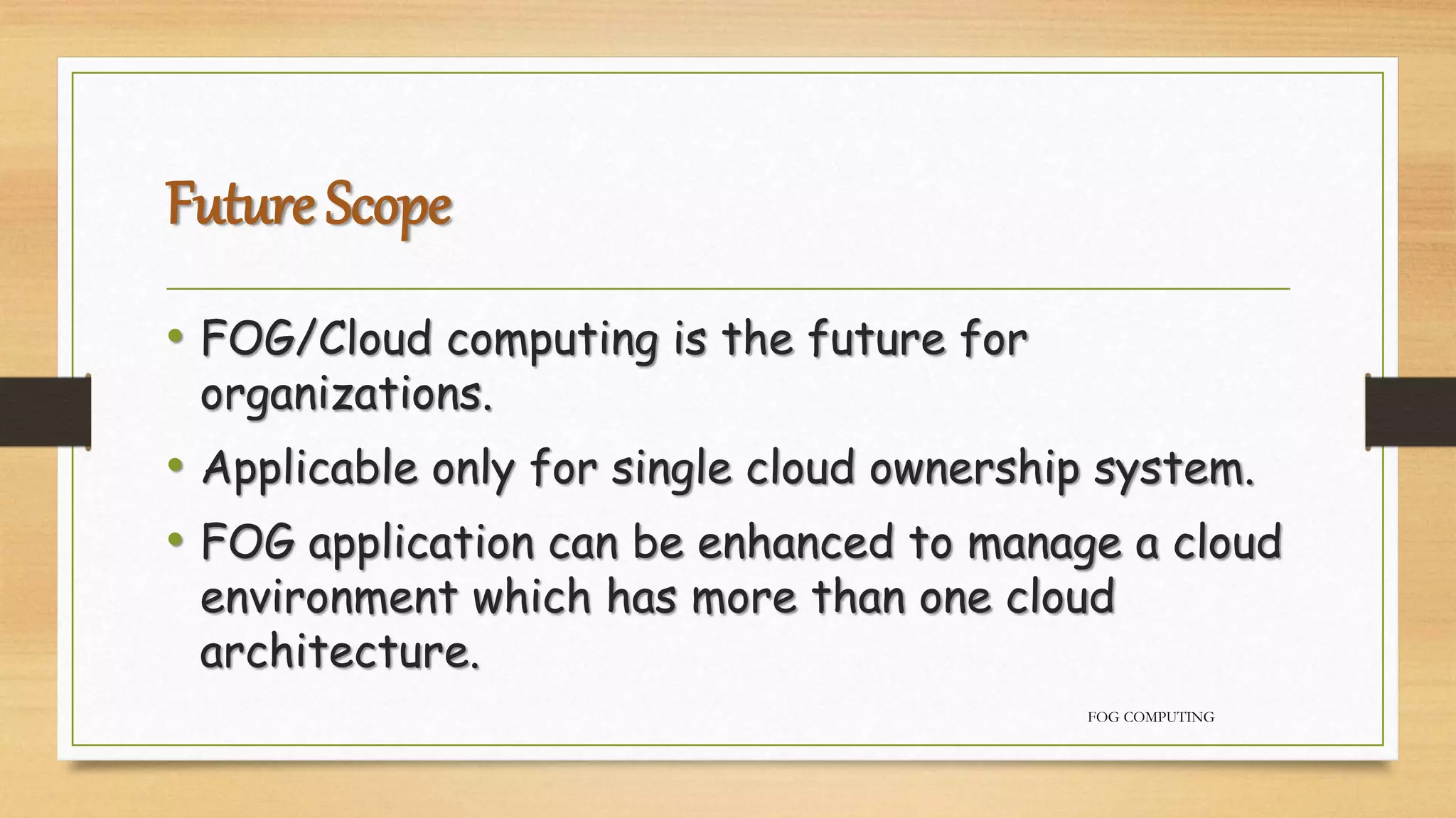 Future Scope
• FOG/Cloud computing is the future for
organizations.
• Applicable only for single cloud ownership system.
• FOG application can be enhanced to manage a cloud
environment which has more than one cloud
architecture.
FOG COMPUTING
 