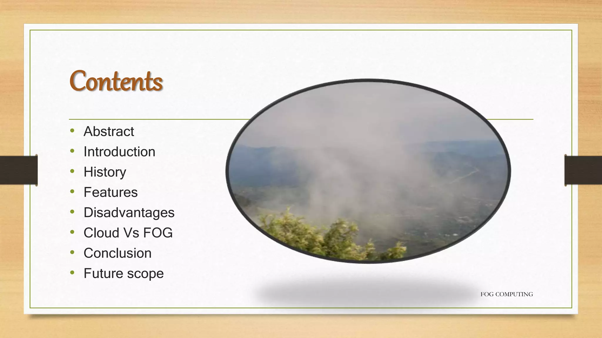 Contents
• Abstract
• Introduction
• History
• Features
• Disadvantages
• Cloud Vs FOG
• Conclusion
• Future scope
FOG COMPUTING
 