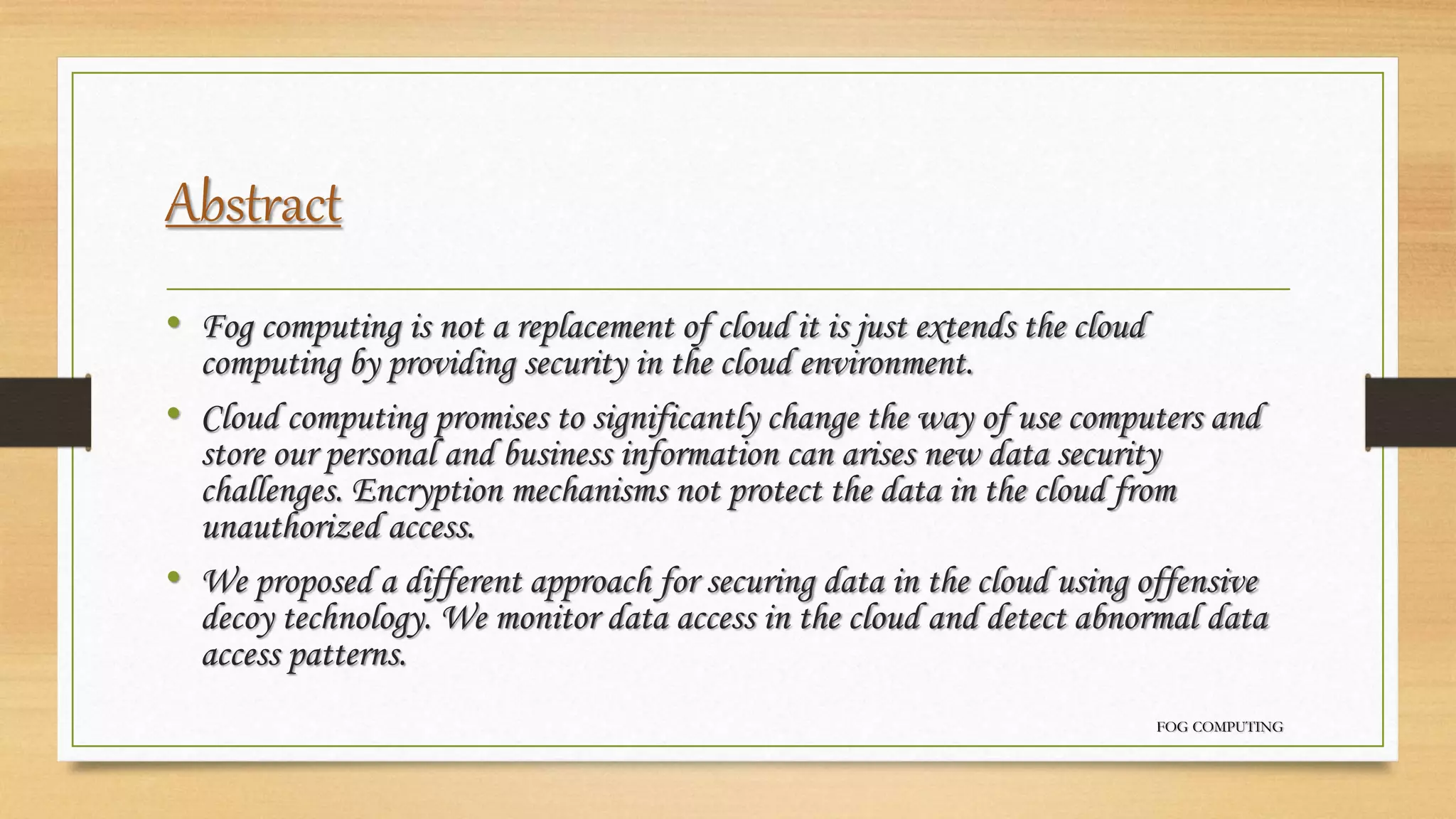 Abstract
• Fog computing is not a replacement of cloud it is just extends the cloud
computing by providing security in the cloud environment.
• Cloud computing promises to significantly change the way of use computers and
store our personal and business information can arises new data security
challenges. Encryption mechanisms not protect the data in the cloud from
unauthorized access.
• We proposed a different approach for securing data in the cloud using offensive
decoy technology. We monitor data access in the cloud and detect abnormal data
access patterns.
FOG COMPUTING
 