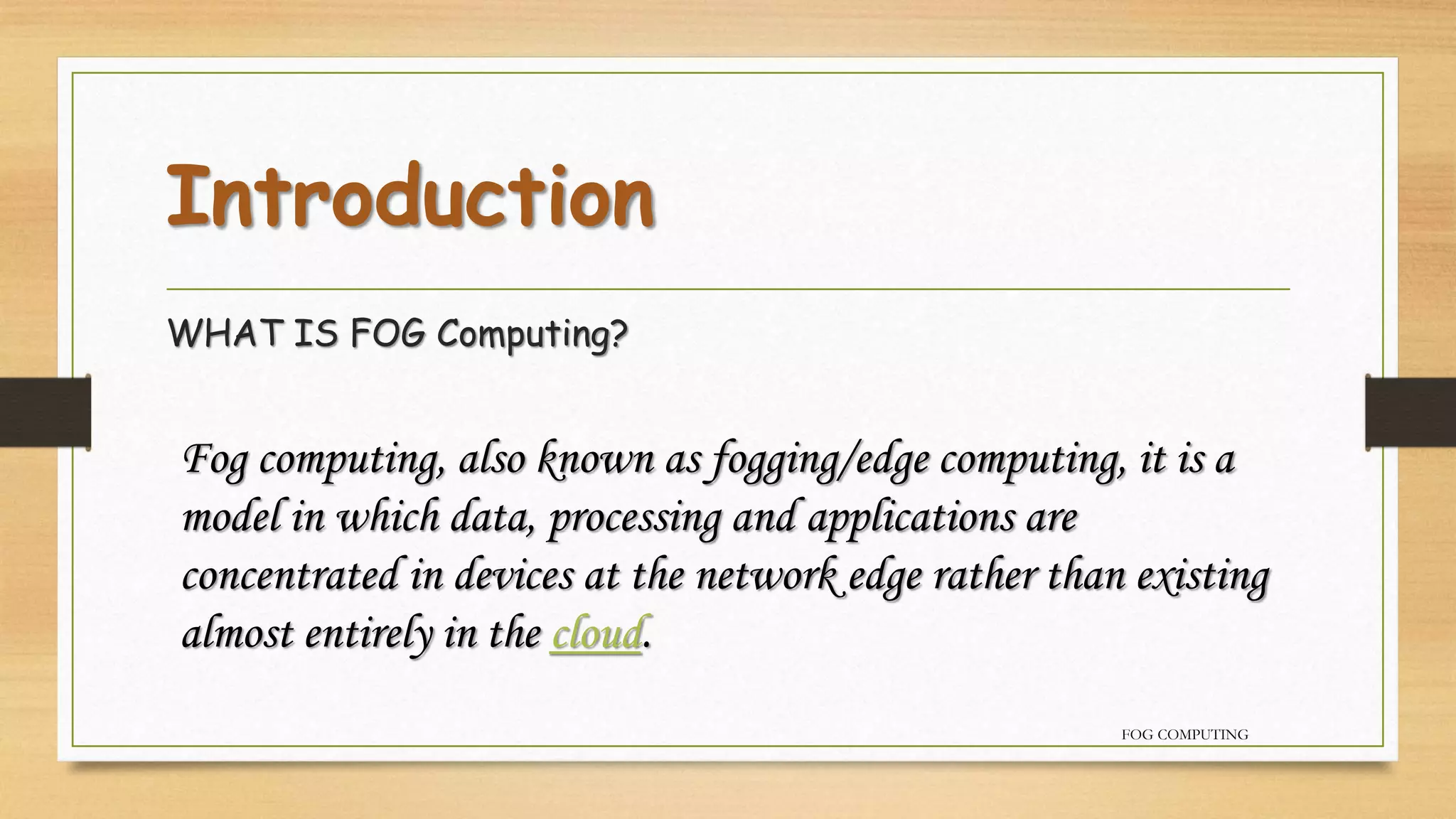 Introduction
WHAT IS FOG Computing?
Fog computing, also known as fogging/edge computing, it is a
model in which data, processing and applications are
concentrated in devices at the network edge rather than existing
almost entirely in the cloud.
FOG COMPUTING
 