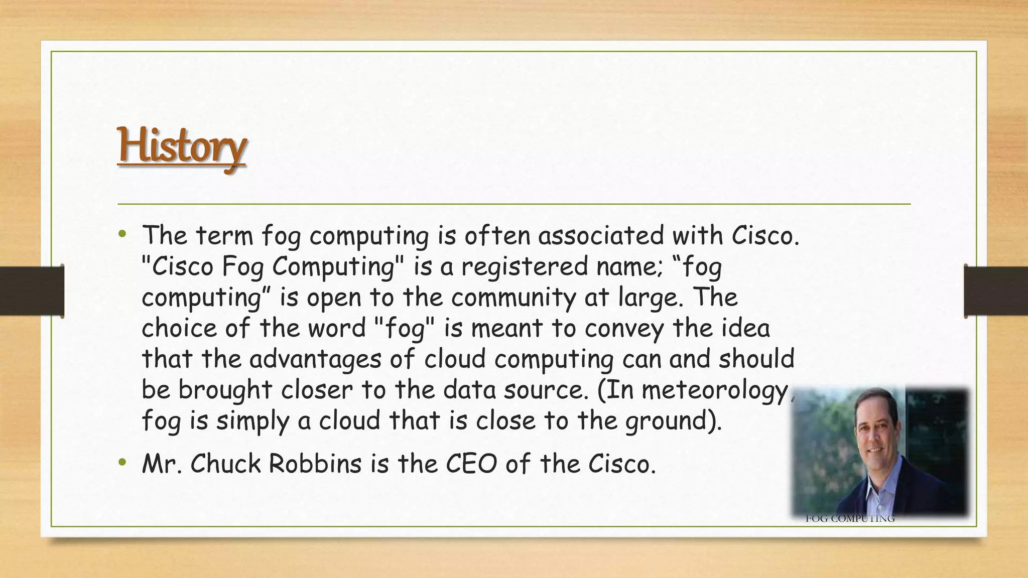 History
• The term fog computing is often associated with Cisco.
"Cisco Fog Computing" is a registered name; “fog
computing” is open to the community at large. The
choice of the word "fog" is meant to convey the idea
that the advantages of cloud computing can and should
be brought closer to the data source. (In meteorology,
fog is simply a cloud that is close to the ground).
• Mr. Chuck Robbins is the CEO of the Cisco.
FOG COMPUTING
 