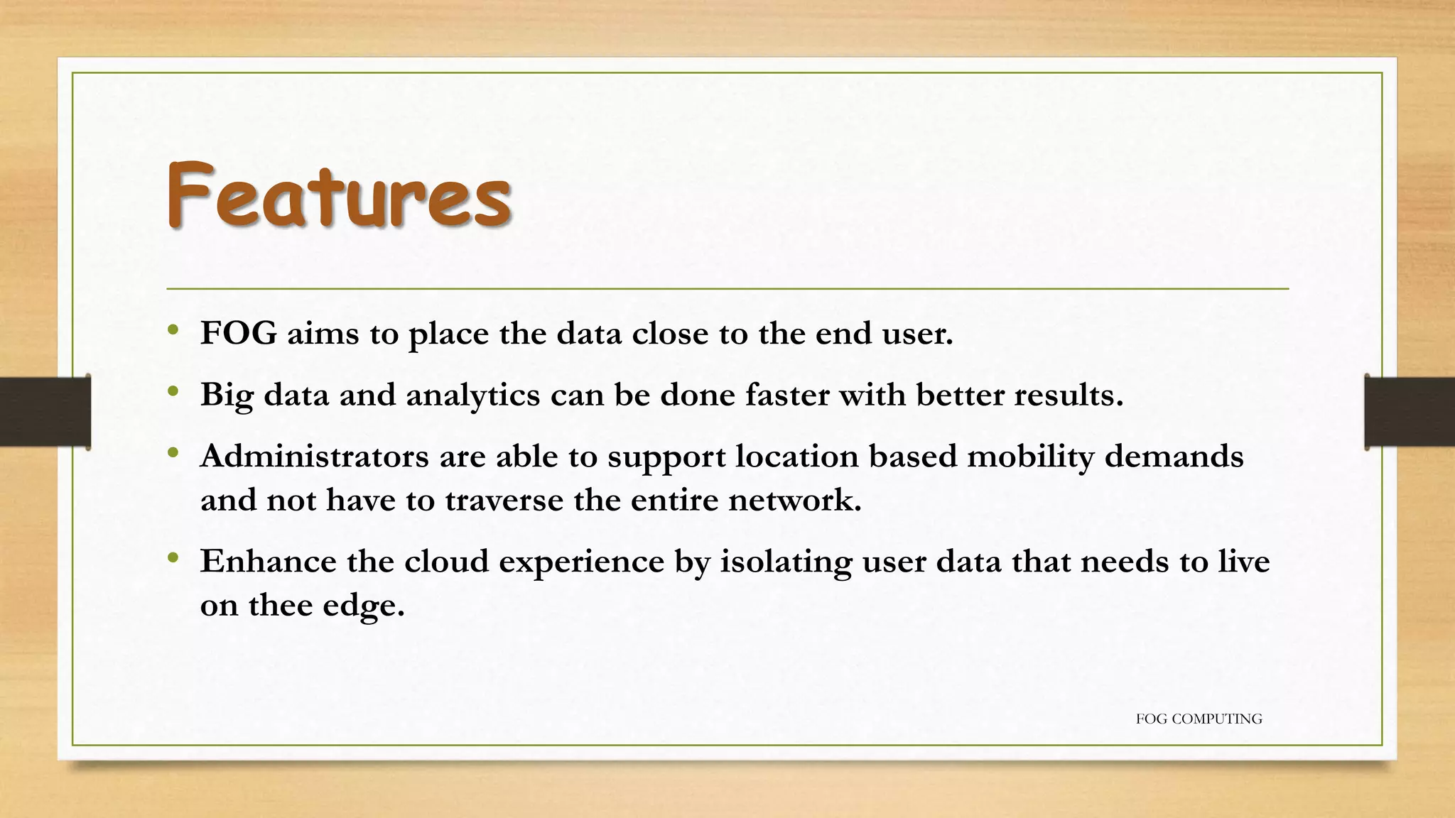 Features
• FOG aims to place the data close to the end user.
• Big data and analytics can be done faster with better results.
• Administrators are able to support location based mobility demands
and not have to traverse the entire network.
• Enhance the cloud experience by isolating user data that needs to live
on thee edge.
FOG COMPUTING
 