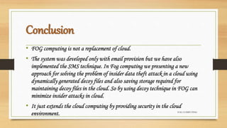 Conclusion
• FOG computing is not a replacement of cloud.
• The system was developed only with email provision but we have also
implemented the SMS technique. In Fog computing we presenting a new
approach for solving the problem of insider data theft attack in a cloud using
dynamically generated decoy files and also saving storage required for
maintaining decoy files in the cloud. So by using decoy technique in FOG can
minimize insider attacks in cloud.
• It just extends the cloud computing by providing security in the cloud
environment. FOG COMPUTING
 