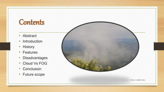 Contents
• Abstract
• Introduction
• History
• Features
• Disadvantages
• Cloud Vs FOG
• Conclusion
• Future scope
FOG COMPUTING
 