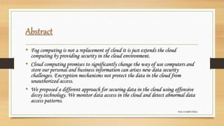 Abstract
• Fog computing is not a replacement of cloud it is just extends the cloud
computing by providing security in the cloud environment.
• Cloud computing promises to significantly change the way of use computers and
store our personal and business information can arises new data security
challenges. Encryption mechanisms not protect the data in the cloud from
unauthorized access.
• We proposed a different approach for securing data in the cloud using offensive
decoy technology. We monitor data access in the cloud and detect abnormal data
access patterns.
FOG COMPUTING
 