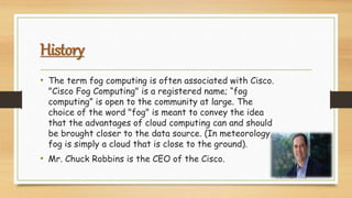 History
• The term fog computing is often associated with Cisco.
"Cisco Fog Computing" is a registered name; “fog
computing” is open to the community at large. The
choice of the word "fog" is meant to convey the idea
that the advantages of cloud computing can and should
be brought closer to the data source. (In meteorology,
fog is simply a cloud that is close to the ground).
• Mr. Chuck Robbins is the CEO of the Cisco.
FOG COMPUTING
 